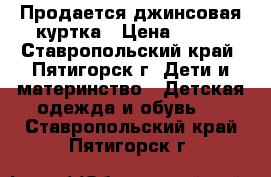 Продается джинсовая куртка › Цена ­ 500 - Ставропольский край, Пятигорск г. Дети и материнство » Детская одежда и обувь   . Ставропольский край,Пятигорск г.